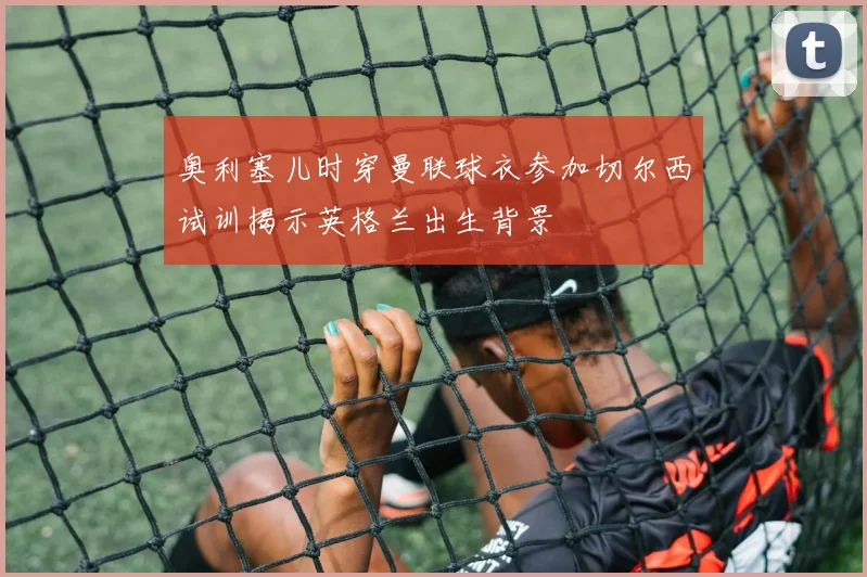 奥利塞儿时穿曼联球衣参加切尔西试训揭示英格兰出生背景