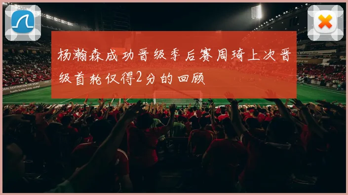 杨瀚森成功晋级季后赛周琦上次晋级首轮仅得2分的回顾