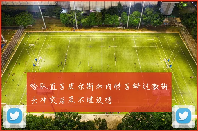 哈队直言皮尔斯加内特言辞过激街头冲突后果不堪设想