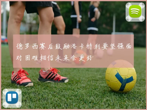 德罗西赛后鼓励洛卡特利要坚强面对困难相信未来会更好