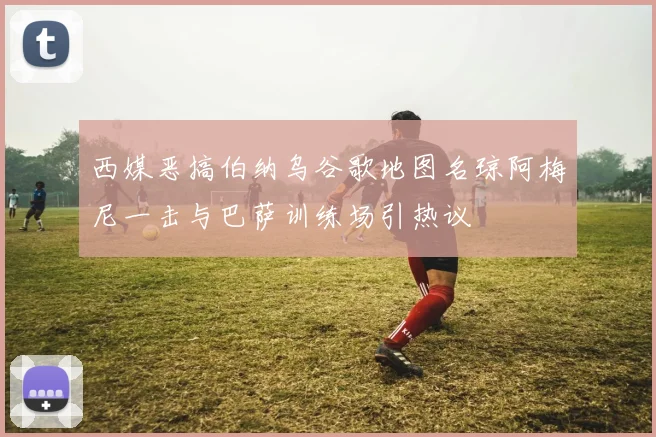 西媒恶搞伯纳乌谷歌地图名琼阿梅尼一击与巴萨训练场引热议