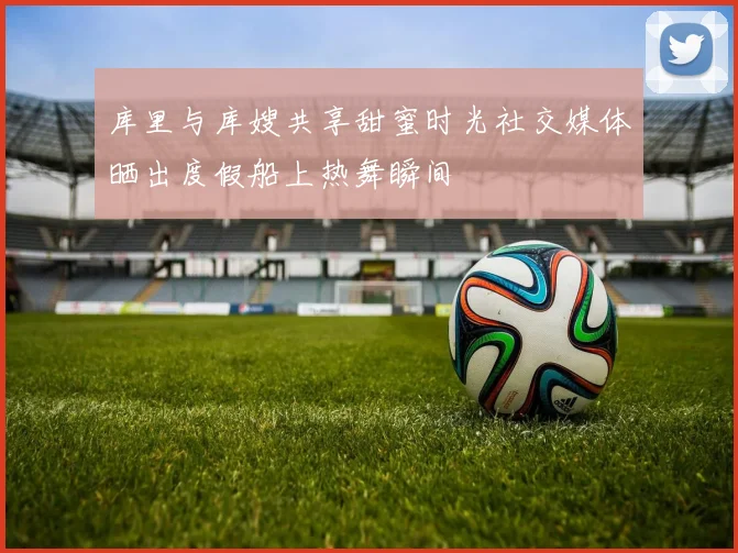 库里与库嫂共享甜蜜时光社交媒体晒出度假船上热舞瞬间