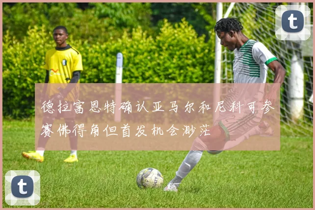 德拉富恩特确认亚马尔和尼科可参赛佛得角但首发机会渺茫