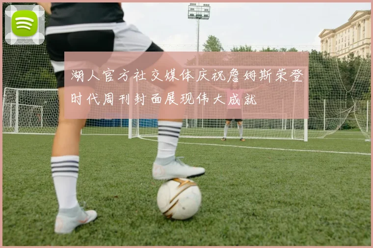 湖人官方社交媒体庆祝詹姆斯荣登时代周刊封面展现伟大成就