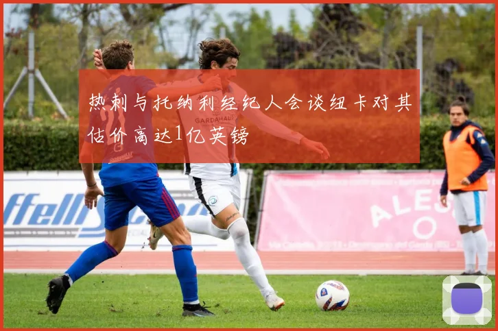 热刺与托纳利经纪人会谈纽卡对其估价高达1亿英镑
