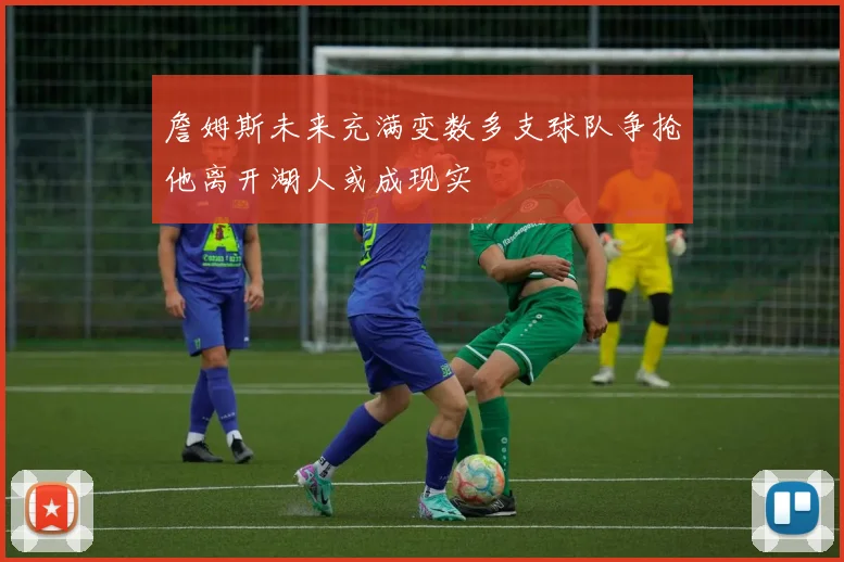 詹姆斯未来充满变数多支球队争抢他离开湖人或成现实