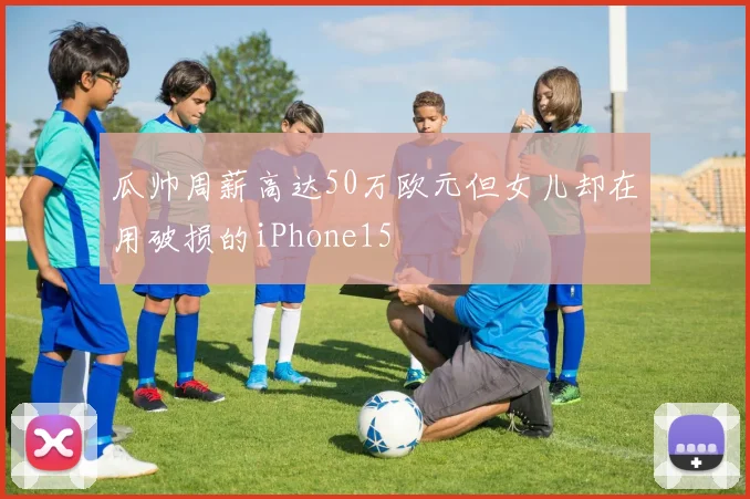 瓜帅周薪高达50万欧元但女儿却在用破损的iPhone15