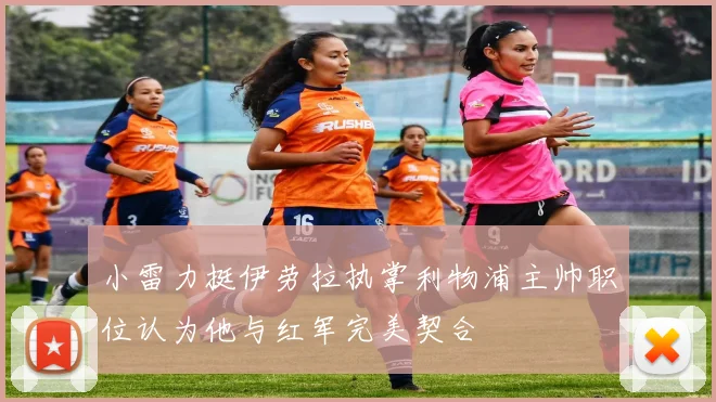 小雷力挺伊劳拉执掌利物浦主帅职位认为他与红军完美契合